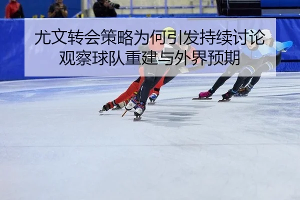 尤文转会策略为何引发持续讨论 观察球队重建与外界预期